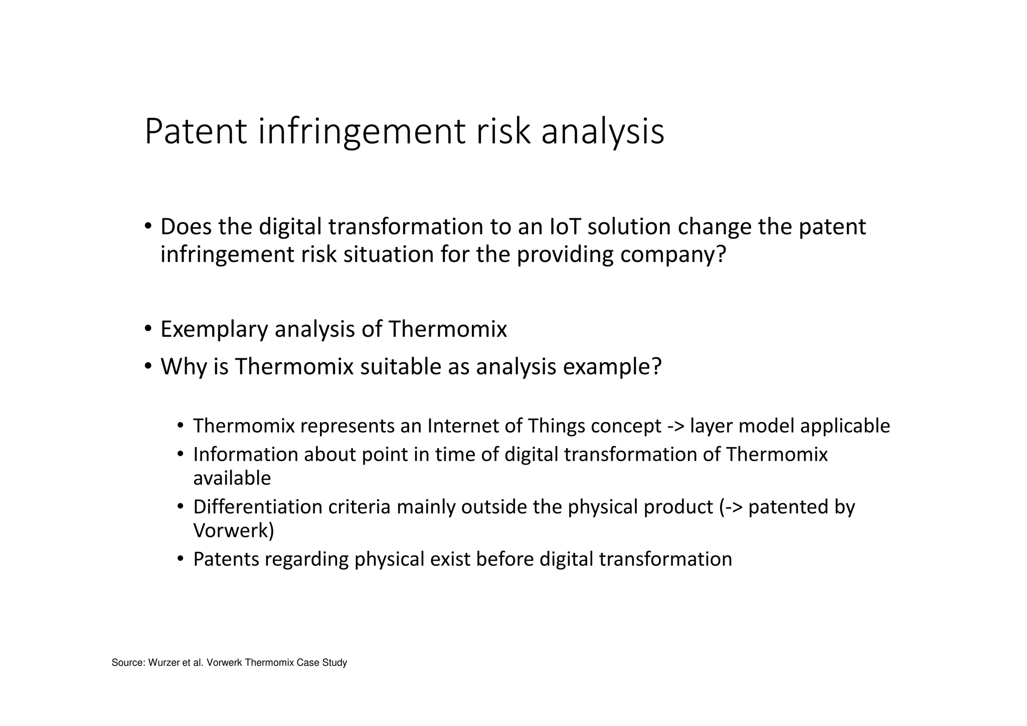 Patent infringement risk analysis
• Does the digital transformation to an IoT solution change the patent
infringement risk situation for the providing company?
• Exemplary analysis of Thermomix
• Why is Thermomix suitable as analysis example?
• Thermomix represents an Internet of Things concept -> layer model applicable
• Information about point in time of digital transformation of Thermomix
available
• Differentiation criteria mainly outside the physical product (-> patented by
Vorwerk)
• Patents regarding physical exist before digital transformation
Source: Wurzer et al. Vorwerk Thermomix Case Study
 