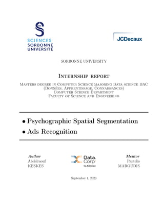 SORBONNE UNIVERSITY
Internship report
Masters degree in Computer Science majoring Data science DAC
(Données, Apprentissage, Connaissances)
Computer Science Department
Faculty of Science and Engineering
• Psychographic Spatial Segmentation
• Ads Recognition
Author
Abdelraouf
KESKES
Mentor
Pantelis
MAROUDIS
September 1, 2020
 