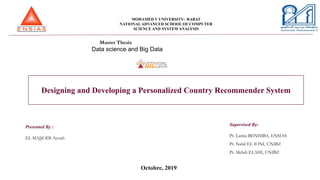 MOHAMED V UNIVERSITY– RABAT
NATIONALADVANCED SCHOOL OF COMPUTER
SCIENCE AND SYSTEM ANALYSIS
Master Thesis
Data science and Big Data
Designing and Developing a Personalized Country Recommender System
Presented By :
EL MAJJODI Ayoub
Octobre, 2019
Supervised By:
Pr. Lamia BENHIBA, ENSIAS
Pr. Nabil EL IONI, UNIBZ
Pr. Mehdi ELAHI, UNIBZ
 