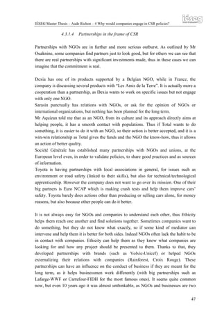 IÉSEG Master Thesis – Aude Richon – 4 Why would companies engage in CSR policies?

4.3.1.4

Partnerships in the frame of CSR

Partnerships with NGOs are in further and more serious outburst. As outlined by Mr
Ouaknine, some companies find partners just to look good, but for others we can see that
there are real partnerships with significant investments made, thus in these cases we can
imagine that the commitment is real.
Dexia has one of its products supported by a Belgian NGO, while in France, the
company is discussing several products with “Les Amis de la Terre”. It is actually more a
cooperation than a partnership, as Dexia wants to work on specific issues but not engage
with only one NGO.
Sarasin punctually has relations with NGOs, or ask for the opinion of NGOs or
international organizations, but nothing has been planned for the long term.
Mr Aquizan told me that as an NGO, from its culture and its approach directly aims at
helping people, it has a smooth contact with populations. Thus if Total wants to do
something, it is easier to do it with an NGO, so their action is better accepted, and it is a
win-win relationship as Total gives the funds and the NGO the know-how, thus it allows
an action of better quality.
Société Générale has established many partnerships with NGOs and unions, at the
European level even, in order to validate policies, to share good practices and as sources
of information.
Toyota is having partnerships with local associations in general, for issues such as
environment or road safety (linked to their skills), but also for technical/technological
apprenticeship. However the company does not want to go over its mission. One of their
big partners is Euro NCAP which is making crash tests and help them improve cars’
safety. Toyota barely does actions other than producing or selling cars alone, for money
reasons, but also because other people can do it better.
It is not always easy for NGOs and companies to understand each other, thus Ethicity
helps them reach one another and find solutions together. Sometimes companies want to
do something, but they do not know what exactly, so if some kind of mediator can
intervene and help them it is better for both sides. Indeed NGOs often lack the habit to be
in contact with companies. Ethicity can help them as they know what companies are
looking for and how any project should be presented to them. Thanks to that, they
developed partnerships with brands (such as Volvic-Unicef) or helped NGOs
externalizing their relations with companies (Rainforest, Croix Rouge). These
partnerships can have an influence on the conduct of business if they are meant for the
long term, as it helps businessmen work differently (with big partnerships such as
Lafarge-WWF or Carrefour-FIDH for the most famous ones). It seems quite common
now, but even 10 years ago it was almost unthinkable, as NGOs and businesses are two
47

 
