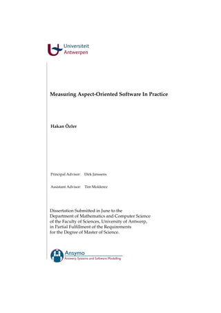 Measuring Aspect-Oriented Software In Practice
Hakan Özler
Principal Advisor: Dirk Janssens
Assistant Advisor: Tim Molderez
Dissertation Submitted in June to the
Department of Mathematics and Computer Science
of the Faculty of Sciences, University of Antwerp,
in Partial Fulﬁllment of the Requirements
for the Degree of Master of Science.
Ansymo
Antwerp Systems and Software Modelling
 