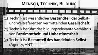 MENSCH, TECHNIK, BILDUNG

(1) Technik ist wesentlicher Bestandteil der Selbst-
    und Weltreferenzen vermittelnden Gesellschaft.
(2) Technik berührt das bildungsrelevante Verhältnis
    von Bestimmtheit und Unbestimmtheit
(3) Technik ist Bestanteil des handelnden Selbst
    (Agency, ANT)
                                      http://www.flickr.com/photos/missturner/2483332624/
 