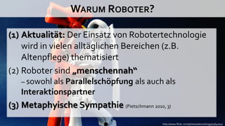 WARUM ROBOTER?

(1) Aktualität: Der Einsatz von Robotertechnologie
    wird in vielen alltäglichen Bereichen (z.B.
    Altenpflege) thematisiert
(2) Roboter sind „menschennah“
   – sowohl als Parallelschöpfung als auch als
   Interaktionspartner
(3) Metaphyische Sympathie (Pietschmann 2010, 3)
                                             http://www.flickr.com/photos/donsolo/3950364004/
 