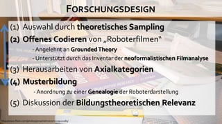 FORSCHUNGSDESIGN
       (1) Auswahl durch theoretisches Sampling
       (2) Offenes Codieren von „Roboterfilmen“
                        - Angelehnt an Grounded Theory
                        - Unterstützt durch das Inventar der neoformalistischen Filmanalyse
       (3) Herausarbeiten von Axialkategorien
       (4) Musterbildung
                         - Anordnung zu einer Genealogie der Roboterdarstellung
       (5) Diskussion der Bildungstheoretischen Relevanz
http://www.flickr.com/photos/jonasholmstrom/239121185/
 