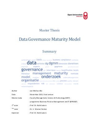 Master Thesis
Data Governance Maturity Model
Summary
Author : Jan Merkus BSc
Date : November 2015, final version
Master study : Faculty Management, Science & Technology (MST)
: programme Business Process Management and IT (BPM&IT)
1st
tutor : Prof. Dr. Rob Kusters
2nd
tutor : Dr. Ir. Werner Rutten
Examiner : Prof. Dr. Rob Kusters
 