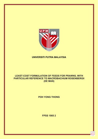  
 
 
 
UNIVERSITI PUTRA MALAYSIA
LEAST-COST FORMULATION OF FEEDS FOR PRAWNS, WITH
PARTICULAR REFERENCE TO MACROBACHIUM ROSENBERGII
(DE MAN)
POH YONG THONG
FPSS 1985 2
 