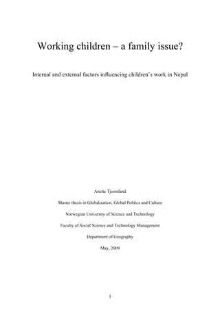 Working children – a family issue?

Internal and external factors influencing children’s work in Nepal




                              Anette Tjomsland 

          Master thesis in Globalization, Global Politics and Culture

              Norwegian University of Science and Technology

           Faculty of Social Science and Technology Management

                          Department of Geography

                                  May, 2009




                                       I
 