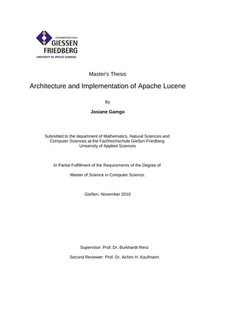 Master's Thesis

Architecture and Implementation of Apache Lucene

                                    By

                            Josiane Gamgo




    Submitted to the department of Mathematics, Natural Sciences and
      Computer Sciences at the Fachhochschule Gießen-Friedberg
                      University of Applied Sciences



        In Partial Fulfillment of the Requirements of the Degree of

                 Master of Science in Computer Science.



                         Gießen, November 2010




                      Supervisor: Prof. Dr. Burkhardt Renz

                Second Reviewer: Prof. Dr. Achim H. Kaufmann
 