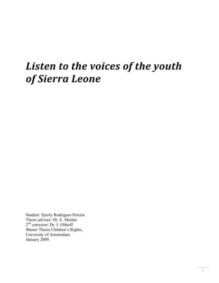  
	
  
Listen	
  to	
  the	
  voices	
  of	
  the	
  youth	
  
of	
  Sierra	
  Leone	
  

Student: Sjierly Rodrigues Pereira
Thesis advisor: Dr. E. Mulder
2nd corrector: Dr. J. Olthoff
Master Thesis Children’s Rights,
University of Amsterdam,
January 2009.

1

 