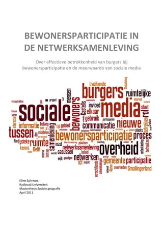 BEWONERSPARTICIPATIE IN
   DE NETWERKSAMENLEVING
       Over effectieve betrokkenheid van burgers bij
  bewonersparticipatie en de meerwaarde van sociale media




Eline Schreurs
Radboud Universiteit
Masterthesis Sociale geografie
April 2011
 