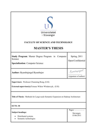 FACULTY OF SCIENCE AND TECHNOLOGY
MASTER’S THESIS
Study Program: Master Degree Program in Computer
Science
Specialization: Computer Science
Spring, 2011
Open/Confidential
Author: Byambajargal Byambajav
…………………………….
(signature of author)
Supervisors: Professor Chunming Rong, (UiS)
External supervisor(s):Tomasz Wiktor Wlodarczyk, (UiS)
Title of Thesis: Methods for Large-scale Semantic Expansion on Hadoop Architecture
ECTS: 30
Subject headings:
• Distributed systems
• Semantic technologies
Pages: ……………
Stavanger,
15/06/2011
 