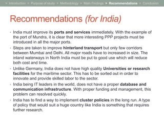 > Introduction > Purpose of study > Methodology > Main Findings > Recommendations > Conclusion




  Recommendations (for India)
  • India must improve its ports and services immediately. With the example of
      the port of Mundra, it is clear that more interesting PPP projects must be
      introduced in all the major ports.
  •   Steps are taken to improve hinterland transport but only few corridors
      between Mumbai and Delhi. All major roads have to increased in size. The
      inland waterways in North India must be put to good use which will reduce
      both cost and time.
  •   Unlike Germany, India does not have high quality Universities or research
      facilities for the maritime sector. This has to be sorted out in order to
      innovate and provide skilled labor to the sector.
  •   India being IT leaders in the world, does not have a proper database and
      communication infrastructure. With proper funding and management, this
      problem can resolved quickly.
  •   India has to find a way to implement cluster policies in the long run. A type
      of policy that would suit a huge country like India is something that requires
      further research.
 