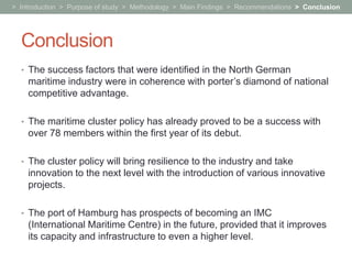 > Introduction > Purpose of study > Methodology > Main Findings > Recommendations > Conclusion




  Conclusion
  • The success factors that were identified in the North German
    maritime industry were in coherence with porter’s diamond of national
    competitive advantage.

  • The maritime cluster policy has already proved to be a success with
    over 78 members within the first year of its debut.

  • The cluster policy will bring resilience to the industry and take
    innovation to the next level with the introduction of various innovative
    projects.

  • The port of Hamburg has prospects of becoming an IMC
    (International Maritime Centre) in the future, provided that it improves
    its capacity and infrastructure to even a higher level.
 