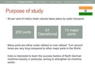 > Introduction > Purpose of study > Methodology > Main Findings > Recommendations > Conclusion




  Purpose of study
  • 90 per cent of India’s trade volume takes place by water transport.




                                       61                       13 major
             200 ports
                                    Operational                  ports

  • Many ports are either under utilized or over utilized. Turn around
    times are very long compared to other major ports in the World.

  • India is interested to learn the success factors of North German
    maritime industry in particular, aiming to strengthen its maritime
    sector.
 