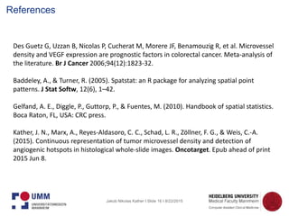 Jakob Nikolas Kather I Slide 16 I 8/22/2015
Des Guetz G, Uzzan B, Nicolas P, Cucherat M, Morere JF, Benamouzig R, et al. Microvessel
density and VEGF expression are prognostic factors in colorectal cancer. Meta-analysis of
the literature. Br J Cancer 2006;94(12):1823-32.
Baddeley, A., & Turner, R. (2005). Spatstat: an R package for analyzing spatial point
patterns. J Stat Softw, 12(6), 1–42.
Gelfand, A. E., Diggle, P., Guttorp, P., & Fuentes, M. (2010). Handbook of spatial statistics.
Boca Raton, FL, USA: CRC press.
Kather, J. N., Marx, A., Reyes-Aldasoro, C. C., Schad, L. R., Zöllner, F. G., & Weis, C.-A.
(2015). Continuous representation of tumor microvessel density and detection of
angiogenic hotspots in histological whole-slide images. Oncotarget. Epub ahead of print
2015 Jun 8.
References
 