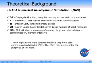 Theoretical Background
 NASA Numerical Aerodynamic Simulation (NAS)
Filipo Novo Mór 27
 CG - Conjugate Gradient, irregular memory access and communication
 FT - discrete 3D fast Fourier Transform, all-to-all communication
 IS - Integer Sort, random memory access
 LU - Lower-Upper Gauss-Seidel solver. Large number of short messages
 MG - Multi-Grid on a sequence of meshes, long- and short-distance
communication, memory intensive
These applications were selected because they have task
communication based profiles. Therefore they are ideal for the
purposes of this work.
 