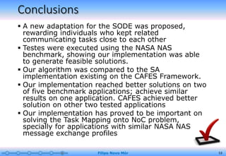 Conclusions
 A new adaptation for the SODE was proposed,
rewarding individuals who kept related
communicating tasks close to each other
 Testes were executed using the NASA NAS
benchmark, showing our implementation was able
to generate feasible solutions.
 Our algorithm was compared to the SA
implementation existing on the CAFES Framework.
 Our implementation reached better solutions on two
of five benchmark applications; achieve similar
results on one application. CAFES achieved better
solution on other two tested applications
 Our implementation has proved to be important on
solving the Task Mapping onto NoC problem,
specially for applications with similar NASA NAS
message exchange profiles
Filipo Novo Mór 53
 
