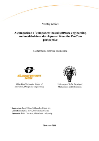 Nikolay Grozev


   A comparison of component-based software engineering
      and model-driven development from the ProCom
                        perspective


                         Master thesis, Software Engineering




     Mälardalen University, School of                University of Sofia, Faculty of
   Innovation, Design and Engineering                Mathematics and Informatics




Supervisor: Juraj Feljan, Mälardalen University
Consultant: Sylvia Ilieva, University of Sofia
Examiner: Ivica Crnkovic, Mälardalen University




                                    28th June 2011
 