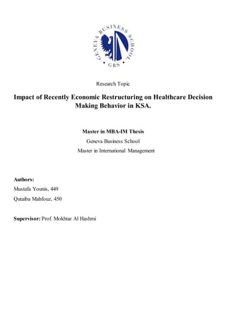 Research Topic
Impact of Recently Economic Restructuring on Healthcare Decision
Making Behavior in KSA.
Master in MBA-IM Thesis
Geneva Business School
Master in International Management
Authors:
Mustafa Younis, 449
Qutaiba Mahfouz, 450
Supervisor: Prof. Mokhtar Al Hashmi
 