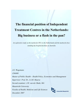 The financial position of Independent
   Treatment Centres in the Netherlands:
        Big business or a flash in the pan?

 An explorative study on the market for ITCs in the Netherlands and the market for free-
                      standing day hospital facilities in Australia




J.E. Wagemans
i246468
Master of Public Health – Health Policy, Economics and Management
Supervisor: Prof. Dr. J.A.M. Maarse
Second examiner: J.H. van der Made, MA
Maastricht University
Faculty of Health, Medicine and Life Sciences
December 2007
 