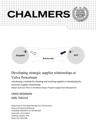Supplier                                                            VPT
                                      Relationship




Developing strategic supplier relationships at
Volvo Powertrain
Introducing a method for choosing and involving suppliers in developing the
customer-supplier relationships
Master of Science Thesis in the Master Degree Program Supply Chain Management


LINDA SKOGMAN
KARL TISELIUS

Department of Technology Management and Economics
Division of Industrial Marketing
CHALMERS UNIVERSITY OF TECHNOLOGY
Examinator: Anna Dubois
Göteborg, Sweden, 2012
Report No. E2012:029
 