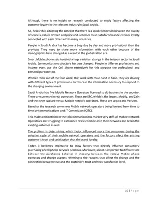 10 | P a g e
Although, there is no insight or research conducted to study factors affecting the
customer loyalty in the telecom industry in Saudi Arabia.
So, Research is adopting the concept that there is a solid connection between the quality
of services, values offered and price and customer trust, satisfaction and customer loyalty
connected with each other within many industries.
People in Saudi Arabia has become a busy day by day and more professional than the
previous. They need to share more information with each other because of the
demographics have changed as a result of the globalization era.
Smart Mobile phone sets injected a huge variation change in the telecom sector in Saudi
Arabia. Communications structure has also changed. People in different professions and
income levels use the Cell phone extensively for this purpose the professional and
personal purpose too.
Women come out of the four walls; They work with male hand in hand. They are dealing
with different types of professions. In this case the information necessary to respond to
the changing environment.
Saudi Arabia has five Mobile Network Operators licensed to do business in the country.
Three are currently in real operation. These are STC, which is the largest, Mobily, and Zain
and the other two are virtual Mobile network operators. These are Lebara and Verizon.
Based on the research some new Mobile network operators being licensed from time to
time by Communications and IT Commission (CITC).
This makes competition in the telecommunications market very stiff. All Mobile Network
Operatores are struggling to earn more new customers into their networks and retain the
existing customer as well.
The problem is determining which factor influenced more the consumers during the
selection cycle of their mobile network operators and the factors affect the existing
customer’s trust and satisfaction thus the brand loyalty.
Today, it becomes imperative to know factors that directly influence consumers'
purchasing of cell phone services decisions. Moreover, also it is important to differentiate
between the purchasing behavior in choosing between the various Mobile phone
operators and change aspects referring to the reasons that affect the change and the
connection between that and the customer's trust and their satisfaction level.
 