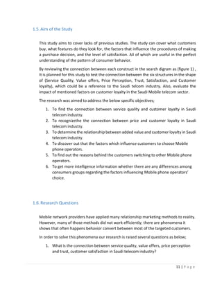 11 | P a g e
1.5.Aim of the Study
This study aims to cover lacks of previous studies. The study can cover what customers
buy, what features do they look for, the factors that influence the procedures of making
a purchase decision, and the level of satisfaction. All of which are useful in the perfect
understanding of the pattern of consumer behavior.
By reviewing the connection between each construct in the search digram as (figure 1) ,
It is planned for this study to test the connection between the six structures in the shape
of (Service Quality, Value offers, Price Perception, Trust, Satisfaction, and Customer
loyalty), which could be a reference to the Saudi telcom industry. Also, evaluate the
impact of mentioned factors on customer loyalty in the Saudi Mobile telecom sector.
The research was aimed to address the below specific objectives;
1. To find the connection between service quality and customer loyalty in Saudi
telecom industry.
2. To recognizethe the connection between price and customer loyalty in Saudi
telecom industry.
3. To determine the relationship between added value and customer loyalty in Saudi
telecom industry.
4. To discover out that the factors which influence customers to choose Mobile
phone operators.
5. To find out the reasons behind the customers switching to other Mobile phone
operators.
6. To get more intelligence information whether there are any differences among
consumers groups regarding the factors influencing Mobile phone operators’
choice.
1.6.Research Questions
Mobile network providers have applied many relationship marketing methods to reality.
However, many of those methods did not work efficiently; there are phenomena it
shows that often happens behavior convert between most of the targeted customers.
In order to solve this phenomena our research is raised several questions as below;
1. What is the connection between service quality, value offers, price perception
and trust, customer satisfaction in Saudi telecom industry?
 