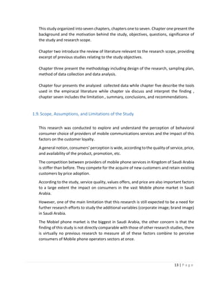 13 | P a g e
This study organized into seven chapters, chapters one to seven. Chapter one present the
background and the motivation behind the study, objectives, questions, significance of
the study and research scope.
Chapter two introduce the review of literature relevant to the research scope, providing
excerpt of previous studies relating to the study objectives.
Chapter three present the methodology including design of the research, sampling plan,
method of data collection and data analysis.
Chapter four presents the analyzed collected data while chapter five describe the tools
used in the empiracal literature while chapter six discuss and interpret the finding ,
chapter seven includes the limitation , summary, conclusions, and recommendations.
1.9.Scope, Assumptions, and Limitations of the Study
This research was conducted to explore and understand the perception of behavioral
consumer choice of providers of mobile communications services and the impact of this
factors on the customer loyalty.
A general notion, consumers' perception is wide, according to the quality of service, price,
and availability of the product, promotion, etc.
The competition between providers of mobile phone services in Kingdom of Saudi Arabia
is stiffer than before. They compete for the acquire of new customers and retain existing
customers by price adoption.
According to the study, service quality, values offers, and price are also important factors
to a large extent the impact on consumers in the vast Mobile phone market in Saudi
Arabia.
However, one of the main limitation that this research is still expected to be a need for
further research efforts to study the additional variables (corporate image; brand image)
in Saudi Arabia.
The Mobiel phone market is the biggest in Saudi Arabia, the other concern is that the
finding of this study is not directly comparable with those of other research studies, there
is virtually no previous research to measure all of these factors combine to perceive
consumers of Mobile phone operators sectors at once.
 
