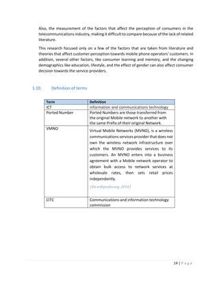 14 | P a g e
Also, the measurement of the factors that affect the perception of consumers in the
telecommunications industry, making it difficult to compare because of the lack of related
literature.
This research focused only on a few of the factors that are taken from literature and
theories that affect customer perception towards mobile phone operators’ customers. In
addition, several other factors, like consumer learning and memory, and the changing
demographics like education, lifestyle, and the effect of gender can also affect consumer
decision towards the service providers.
1.10. Definition of terms
Term Definition
ICT information and communications technology
Ported Number Ported Numbers are those transferred from
the original Mobile network to another with
the same Prefix of their original Network.
VMNO
Virtual Mobile Networks (MVNO), is a wireless
communications services provider that does not
own the wireless network infrastructure over
which the MVNO provides services to its
customers. An MVNO enters into a business
agreement with a Mobile network operator to
obtain bulk access to network services at
wholesale rates, then sets retail prices
independently.
(En.wikipedia.org, 2016)
CITC Communications and information technology
commission
 