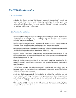 15 | P a g e
CHAPTER 2: Literature review
2.1.Introduction
Embodies this chapter review of the literature relevant to the subject of research and
classified into three thematic areas; relationship marketing, relationship quality and
customer loyalty. Discuss these thematic areas in the details of the theory, and also from
the results of previous work or literature.
2.2. Relationship Marketing
Relationship Marketing is a way of marketing expanded and exposed from the consumer
direct response, marketing focusing on building a long-term connection with customers
instead of individual transactions.
Relationship marketing includes the client to study the behavior and understand it such
as needs , wants and demands by supplying a group of products or services.
Grönroos defined relationship marketing as activities performed to develop and enhance
a successful long-term relationship with clients. (Grönroos, 2007)
Hougaard defined relationship marketing as a behavior relationship marketing for the
company to establish and maintain a profitable relationship with customers for win win
situation. (Hougaard et al., 2002)
Grönroos mentioned that the purpose of relationship marketing is to identify and
establish, maintain, and enhance relationships with customers and other stakeholders.
(Grönroos, 2007)
The marketing theory of the relationship includes the success of the results related to
particular aspects of the cooperative relations that characterize successful relational
exchange. (faculty.mu.edu.sa, 2016)
Arnett and Badrinaray depicted the jurisdiction of relationship marketing and the
company's ability to identify, develop, and manage collaborative relationships with the
main clients of trust and commitment to the relationship and communications.
(faculty.mu.edu.sa, 2016)
Wolf and others (2001) Explained that the different results of satisfaction and loyalty have
come to different relationship terms.
 