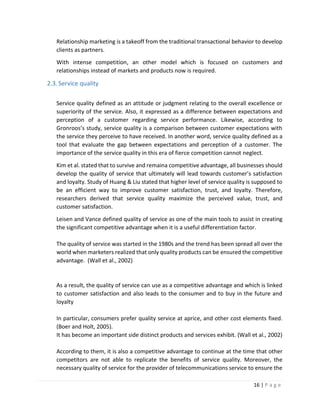 16 | P a g e
Relationship marketing is a takeoff from the traditional transactional behavior to develop
clients as partners.
With intense competition, an other model which is focused on customers and
relationships instead of markets and products now is required.
2.3.Service quality
Service quality defined as an attitude or judgment relating to the overall excellence or
superiority of the service. Also, it expressed as a difference between expectations and
perception of a customer regarding service performance. Likewise, according to
Gronroos’s study, service quality is a comparison between customer expectations with
the service they perceive to have received. In another word, service quality defined as a
tool that evaluate the gap between expectations and perception of a customer. The
importance of the service quality in this era of fierce competition cannot neglect.
Kim et al. stated that to survive and remaina competitive advantage, all businesses should
develop the quality of service that ultimately will lead towards customer’s satisfaction
and loyalty. Study of Huang & Liu stated that higher level of service quality is supposed to
be an efficient way to improve customer satisfaction, trust, and loyalty. Therefore,
researchers derived that service quality maximize the perceived value, trust, and
customer satisfaction.
Leisen and Vance defined quality of service as one of the main tools to assist in creating
the significant competitive advantage when it is a useful differentiation factor.
The quality of service was started in the 1980s and the trend has been spread all over the
world when marketers realized that only quality products can be ensured the competitive
advantage. (Wall et al., 2002)
As a result, the quality of service can use as a competitive advantage and which is linked
to customer satisfaction and also leads to the consumer and to buy in the future and
loyalty
In particular, consumers prefer quality service at aprice, and other cost elements fixed.
(Boer and Holt, 2005).
It has become an important side distinct products and services exhibit. (Wall et al., 2002)
According to them, it is also a competitive advantage to continue at the time that other
competitors are not able to replicate the benefits of service quality. Moreover, the
necessary quality of service for the provider of telecommunications service to ensure the
 