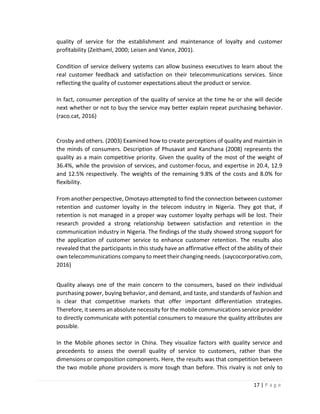 17 | P a g e
quality of service for the establishment and maintenance of loyalty and customer
profitability (Zeithaml, 2000; Leisen and Vance, 2001).
Condition of service delivery systems can allow business executives to learn about the
real customer feedback and satisfaction on their telecommunications services. Since
reflecting the quality of customer expectations about the product or service.
In fact, consumer perception of the quality of service at the time he or she will decide
next whether or not to buy the service may better explain repeat purchasing behavior.
(raco.cat, 2016)
Crosby and others. (2003) Examined how to create perceptions of quality and maintain in
the minds of consumers. Description of Phusavat and Kanchana (2008) represents the
quality as a main competitive priority. Given the quality of the most of the weight of
36.4%, while the provision of services, and customer-focus, and expertise in 20.4, 12.9
and 12.5% respectively. The weights of the remaining 9.8% of the costs and 8.0% for
flexibility.
From another perspective, Omotayo attempted to find the connection between customer
retention and customer loyalty in the telecom industry in Nigeria. They got that, if
retention is not managed in a proper way customer loyalty perhaps will be lost. Their
research provided a strong relationship between satisfaction and retention in the
communication industry in Nigeria. The findings of the study showed strong support for
the application of customer service to enhance customer retention. The results also
revealed that the participants in this study have an affirmative effect of the ability of their
own telecommunications company to meet their changing needs. (saycocorporativo.com,
2016)
Quality always one of the main concern to the consumers, based on their individual
purchasing power, buying behavior, and demand, and taste, and standards of fashion and
is clear that competitive markets that offer important differentiation strategies.
Therefore, it seems an absolute necessity for the mobile communications service provider
to directly communicate with potential consumers to measure the quality attributes are
possible.
In the Mobile phones sector in China. They visualize factors with quality service and
precedents to assess the overall quality of service to customers, rather than the
dimensions or composition components. Here, the results was that competition between
the two mobile phone providers is more tough than before. This rivalry is not only to
 