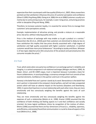 19 | P a g e
expensive than their counterparts with low-quality (Chitty et al., 2007). Many researchers
pointed out that satisfaction influences the price of customer perception and confidence
(Oliver 0.1999; Ping Wang 2006; Cheng et al. 2008; Kim et al-2008) Customers usually turn
mainly due to some pricing issues, for example, is seen rising prices, and pricing practices
unfair or deceptive (Ping and Wang, 2006).
Therefore, to increase customer loyalty, it is essential for service firms to manage their
customers' price perceptions actively.
Example; implementation of attractive pricing, and provide a mixture at a reasonable
price, low price, without reducing quality and so on.
Price is the medium of exchange with may enable us to get a product or a service.‟
Researchers like Ali et al., (2010) posit that customers are disinclined to disburse less to
have satisfaction this implies that low prices directly associated with a high degree of
satisfaction and high quality associated with higher customer satisfaction. A satisfied
customer would have more price forbearance.‟ According to Jacoby and Olson, Whoever
is of two types objective price (the actual price of the product) and perceived price (the
consumer encodes the price). "
2.5.Trust
Trust, which exists when one party has confidence in an exchange partner’s reliability and
integrity, is a central component in all relational exchanges (Morgan and Hunt, 1994). As
Dwyer, Schurr, and Oh (1987) argue, trust is important because it provides a basis for
future collaborations. In social psychology, a consensus emerges that trust consists of two
essential elements, Confidence in the partner and trust in the partner welfare.
Honesty is the belief that one’s partner stands by its word. Benevolence is the belief that
one’s partner is interested in the company’s Social welfare, and will not take unexpected
actions which will have an adverse impact on the business (Geyskens and Steenkamp,
1995). It seems that if partners in a trust relationship with each other more, they are more
emotionally and less consciously weighing the benefits against the costs of such
relationship.
They are more emotionally and less consciously weighing the benefits against the
expenses of such a relationship (Wetzls et al., 1998). Kramer (1999) assumed that the
confidence of both thinking and feeling aspects to it and that confidence and socially
oriented. He knew logical confidence choice by recognition of the motives of others.
Mishra (1996) assumed that there are four dimensions of trust (i.e., reliability, openness,
and efficiency, and anxiety) found that communication is crucial to show all aspects of the
trust (Mishra et al., 2008).
 