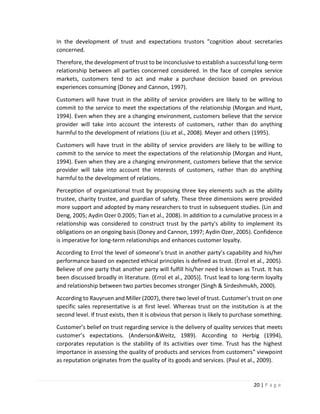 20 | P a g e
In the development of trust and expectations trustors "cognition about secretaries
concerned.
Therefore, the development of trust to be inconclusive to establish a successful long-term
relationship between all parties concerned considered. In the face of complex service
markets, customers tend to act and make a purchase decision based on previous
experiences consuming (Doney and Cannon, 1997).
Customers will have trust in the ability of service providers are likely to be willing to
commit to the service to meet the expectations of the relationship (Morgan and Hunt,
1994). Even when they are a changing environment, customers believe that the service
provider will take into account the interests of customers, rather than do anything
harmful to the development of relations (Liu et al., 2008). Meyer and others (1995).
Customers will have trust in the ability of service providers are likely to be willing to
commit to the service to meet the expectations of the relationship (Morgan and Hunt,
1994). Even when they are a changing environment, customers believe that the service
provider will take into account the interests of customers, rather than do anything
harmful to the development of relations.
Perception of organizational trust by proposing three key elements such as the ability
trustee, charity trustee, and guardian of safety. These three dimensions were provided
more support and adopted by many researchers to trust in subsequent studies. (Lin and
Deng, 2005; Aydin Ozer 0.2005; Tian et al., 2008). In addition to a cumulative process in a
relationship was considered to construct trust by the party's ability to implement its
obligations on an ongoing basis (Doney and Cannon, 1997; Aydin Ozer, 2005). Confidence
is imperative for long-term relationships and enhances customer loyalty.
According to Errol the level of someone’s trust in another party’s capability and his/her
performance based on expected ethical principles is defined as trust. (Errol et al., 2005).
Believe of one party that another party will fulfill his/her need is known as Trust. It has
been discussed broadly in literature. (Errol et al., 2005)]. Trust lead to long-term loyalty
and relationship between two parties becomes stronger (Singh & Sirdeshmukh, 2000).
According to Rauyruen and Miller (2007), there two level of trust. Customer’s trust on one
specific sales representative is at first level. Whereas trust on the institution is at the
second level. If trust exists, then it is obvious that person is likely to purchase something.
Customer’s belief on trust regarding service is the delivery of quality services that meets
customer’s expectations. (Anderson&Weitz, 1989). According to Herbig (1994),
corporates reputation is the stability of its activities over time. Trust has the highest
importance in assessing the quality of products and services from customers‟ viewpoint
as reputation originates from the quality of its goods and services. (Paul et al., 2009).
 