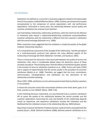 21 | P a g e
2.6.Satisfaction
Satisfaction has defined as a consumer’s evaluative judgment related to the pleasurable
level of consumption-related fulfillment (Oliver, 1996). Similarly, perceived service quality
conceptualized as the comparison of service expectations with real performance
expectations. Particularly in recent years, the relationship between service quality and
customer satisfaction has received much attention.
Last intermediary relationship, relationship satisfaction, when the client has the affective
or emotional state toward a relationship.Relationship satisfaction exclusivelyreflects
customer satisfaction with the relationship is different from the customer's satisfaction
with the overall exchange (Palmatier et al., 2006).
Other researchers have suggested that this mediation is simply the quality of the global
mediator relationship indicators.
It is a comprehensive assessment of the strength of the relationship, "and the perception
as a multi-dimensional construct that captures the many different aspects of the
relationship of exchange (De Wolf, Odekerken- Schröder, and Iacobucci, 2001).
There is a focal point for discussion is the causal path between the quality of service and
satisfaction. Also, there is considerable debate about the distinctive nature of these
concepts conceptual. The prevailing view is that the effects of satisfaction Quality, Quality
is the ancestor of sense to satisfaction (Iacobucci et al., 1996). Cronin and Taylor (1992)
and in support of experimentally that the service quality is the precedent of consumer
satisfaction (Wetzls et al., 1998). Therefore, we suggest that the trust, commitment,
communication, interdependence, and satisfaction are key dimensions of the
relationship-oriented marketing.
Oliver (1997, 1999), satisfaction as a fun and amusement meet that touched by customers
in consumption.
It means the consumer senses that consumption achieves some need, desire, goal, or so
forth, and this is a fun fulfilled" (Oliver, 1999, P.34).
In the marketing literature relationship, as it was believed to be a customer satisfaction
KPI to assess the quality of the relationship between the service provider and the
customer expectations concerning the costs and benefits of the relationship depends
mainly on experience, and experience satisfactory increase the motivation and the
likelihood that the individual remains in the relationship (Murray, 2005) behaves .
Repurchase Customer Satisfaction It follows the basic needs of clients associated with the
product (Guzzo., 2010). Zeithaml and Bitner (2000), defined customer satisfaction as it is
 