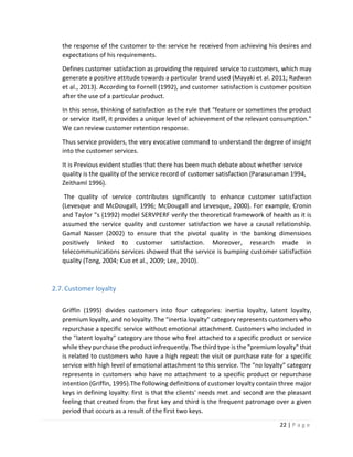22 | P a g e
the response of the customer to the service he received from achieving his desires and
expectations of his requirements.
Defines customer satisfaction as providing the required service to customers, which may
generate a positive attitude towards a particular brand used (Mayaki et al. 2011; Radwan
et al., 2013). According to Fornell (1992), and customer satisfaction is customer position
after the use of a particular product.
In this sense, thinking of satisfaction as the rule that "feature or sometimes the product
or service itself, it provides a unique level of achievement of the relevant consumption."
We can review customer retention response.
Thus service providers, the very evocative command to understand the degree of insight
into the customer services.
It is Previous evident studies that there has been much debate about whether service
quality is the quality of the service record of customer satisfaction (Parasuraman 1994,
Zeithaml 1996).
The quality of service contributes significantly to enhance customer satisfaction
(Levesque and McDougall, 1996; McDougall and Levesque, 2000). For example, Cronin
and Taylor "s (1992) model SERVPERF verify the theoretical framework of health as it is
assumed the service quality and customer satisfaction we have a causal relationship.
Gamal Nasser (2002) to ensure that the pivotal quality in the banking dimensions
positively linked to customer satisfaction. Moreover, research made in
telecommunications services showed that the service is bumping customer satisfaction
quality (Tong, 2004; Kuo et al., 2009; Lee, 2010).
2.7.Customer loyalty
Griffin (1995) divides customers into four categories: inertia loyalty, latent loyalty,
premium loyalty, and no loyalty. The "inertia loyalty" category represents customers who
repurchase a specific service without emotional attachment. Customers who included in
the "latent loyalty" category are those who feel attached to a specific product or service
while they purchase the product infrequently. The third type is the "premium loyalty" that
is related to customers who have a high repeat the visit or purchase rate for a specific
service with high level of emotional attachment to this service. The "no loyalty" category
represents in customers who have no attachment to a specific product or repurchase
intention (Griffin, 1995).The following definitions of customer loyalty contain three major
keys in defining loyalty: first is that the clients' needs met and second are the pleasant
feeling that created from the first key and third is the frequent patronage over a given
period that occurs as a result of the first two keys.
 