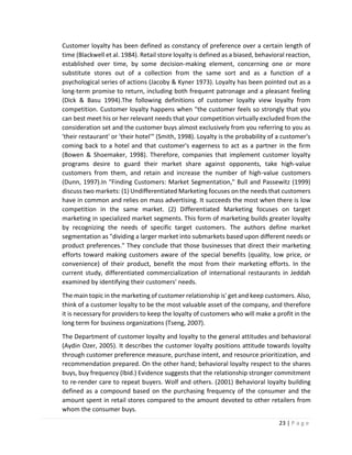 23 | P a g e
Customer loyalty has been defined as constancy of preference over a certain length of
time (Blackwell et al. 1984). Retail store loyalty is defined as a biased, behavioral reaction,
established over time, by some decision-making element, concerning one or more
substitute stores out of a collection from the same sort and as a function of a
psychological series of actions (Jacoby & Kyner 1973). Loyalty has been pointed out as a
long-term promise to return, including both frequent patronage and a pleasant feeling
(Dick & Basu 1994).The following definitions of customer loyalty view loyalty from
competition. Customer loyalty happens when "the customer feels so strongly that you
can best meet his or her relevant needs that your competition virtually excluded from the
consideration set and the customer buys almost exclusively from you referring to you as
'their restaurant' or 'their hotel'" (Smith, 1998). Loyalty is the probability of a customer's
coming back to a hotel and that customer's eagerness to act as a partner in the firm
(Bowen & Shoemaker, 1998). Therefore, companies that implement customer loyalty
programs desire to guard their market share against opponents, take high-value
customers from them, and retain and increase the number of high-value customers
(Dunn, 1997).In "Finding Customers: Market Segmentation," Bull and Passewitz (1999)
discuss two markets: (1) Undifferentiated Marketing focuses on the needs that customers
have in common and relies on mass advertising. It succeeds the most when there is low
competition in the same market. (2) Differentiated Marketing focuses on target
marketing in specialized market segments. This form of marketing builds greater loyalty
by recognizing the needs of specific target customers. The authors define market
segmentation as "dividing a larger market into submarkets based upon different needs or
product preferences." They conclude that those businesses that direct their marketing
efforts toward making customers aware of the special benefits (quality, low price, or
convenience) of their product, benefit the most from their marketing efforts. In the
current study, differentiated commercialization of international restaurants in Jeddah
examined by identifying their customers' needs.
The main topic in the marketing of customer relationship is' get and keep customers. Also,
think of a customer loyalty to be the most valuable asset of the company, and therefore
it is necessary for providers to keep the loyalty of customers who will make a profit in the
long term for business organizations (Tseng, 2007).
The Department of customer loyalty and loyalty to the general attitudes and behavioral
(Aydin Ozer, 2005). It describes the customer loyalty positions attitude towards loyalty
through customer preference measure, purchase intent, and resource prioritization, and
recommendation prepared. On the other hand; behavioral loyalty respect to the shares
buys, buy frequency (Ibid.) Evidence suggests that the relationship stronger commitment
to re-render care to repeat buyers. Wolf and others. (2001) Behavioral loyalty building
defined as a compound based on the purchasing frequency of the consumer and the
amount spent in retail stores compared to the amount devoted to other retailers from
whom the consumer buys.
 
