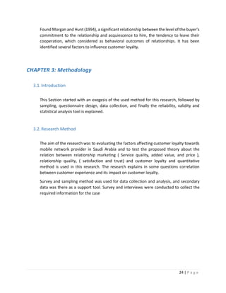 24 | P a g e
Found Morgan and Hunt (1994), a significant relationship between the level of the buyer's
commitment to the relationship and acquiescence to him, the tendency to leave their
cooperation, which considered as behavioral outcomes of relationships. It has been
identified several factors to influence customer loyalty.
CHAPTER 3: Methodology
3.1.Introduction
This Section started with an exegesis of the used method for this research, followed by
sampling, questionnaire design, data collection, and finally the reliability, validity and
statistical analysis tool is explained.
3.2.Research Method
The aim of the research was to evaluating the factors affecting customer loyalty towards
mobile network provider in Saudi Arabia and to test the proposed theory about the
relation between relationship marketing ( Service quality, added value, and price ),
relationship quality, ( satisfaction and trust) and customer loyalty and quantitative
method is used in this research. The research explains in some questions correlation
between customer experience and its impact on customer loyalty.
Survey and sampling method was used for data collection and analysis, and secondary
data was there as a support tool. Survey and interviews were conducted to collect the
required information for the case
 