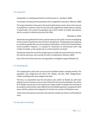 26 | P a g e
3.4.Population
A population is a whole group that the survey focuses on . (Jacobsen, 2002)
The sample is the group of the population that is targeted for evaluation. (Bryman, 2003)
The scope of selection is focused on the Saudi mobile telecom sector. Due to the research
is studied from customers’ point of view and study targeted the mobile telecom industry
in Saudi Arabia. The volume of population was a total number of mobile subscriptions
which is around 51 million by the end of Q1 2016.
(Mcit.gov.sa, 2016)
Information was gathered from the customers because this study’s aim was investigating
on the customer loyalty from external clients’ perspectives. The population was expected
to include the people who are consuming the mobile phone services from Saudi telecom
service providers. However, it is noteasy for researchers to communicate with a big
number of sample, as the sample size is a critical question in practice.
The decision about the size of the sample requires to take into account the time and cost,
the need for precision, and a variety of further considerations. (Bryman, 2003)
Due to the limit of time and costs, the population is changed to target Al Riyadh city.
3.5.Sampling plan
The sampling plan used in this survey was the stratified random sampling method. The
population was categorized into three; STC, Mobily, and Zain. After categorization,
random sampling under each category was done.
The focus on respondents was the Cell phone users within AL Riyadh city with keen
emphasis on the customer service centers of the firms for ease of accessibility. The choice
of AL Riyadh city was due to the presence of a high number of people that are likely to
be using the services (Voice, data, SMS) of the three Mobile operators compared to other
areas, and thus captures the viewpoints of a broad cross-section of Cell phone users.
Due to time and resource constraints, the particular sample size chosen is 120 cell phone
users.
3.6.Questionnaire Design
 