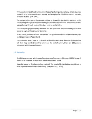 27 | P a g e
Yin has determinded five traditional methods of gathering and analyzing data in business
research. It includes experiments, survey, and analysis of archival information, histories
and case studies. (Yin, 1994).
The study used survey as the primary method of data collection for this research. In this
survey, the primary data was collected by structured questionnaires. The secondary data
was gathering through various literature reviews and articles.
The survey design prepared by the team and the questioner was informed by qualitative
phase to explore the consumer behavior.
In this survey, closed questions are defined. The questionnaire was built from three parts
and 15 points see (Appendix 1).
The team met with a total of 75 master students to share with them the questionnaire
ask their help beside the online survey. At the end of survey, there are 120 persons
interacted with the questionnaire.
3.7.Reliability
Reliability concerned with issues of consistency of measures. (Bryman, 2003), Research
needs to be sure that all indicators are related to each other.
It can be tested by Cronbach’s alpha method. The result of 0.6 and above considered as
an acceptable level of internal reliability. (wikipedia.org , 2016)
 
