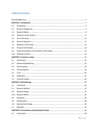 3 | P a g e
Table of contents
Acknowledgements .....................................................................................................................................2
CHAPTER 1: Introduction............................................................................................................................7
1.1. Introduction ......................................................................................................................................7
1.2. Research Background........................................................................................................................7
1.3. Research Model ................................................................................................................................9
1.4. Statement of the Problem: ...............................................................................................................9
1.5. Aim of the Study .............................................................................................................................11
1.6. Research Questions ........................................................................................................................11
1.7. Significant of the study ...................................................................................................................12
1.8. Structure of the thesis ....................................................................................................................12
1.9. Scope, Assumptions, and Limitations of the Study.........................................................................13
1.10. Definition of terms..........................................................................................................................14
CHAPTER 2: Literature review .................................................................................................................15
2.1. Introduction ....................................................................................................................................15
2.2. Relationship Marketing...................................................................................................................15
2.3. Service quality.................................................................................................................................16
2.4. Price perception..............................................................................................................................18
2.5. Trust ................................................................................................................................................19
2.6. Satisfaction......................................................................................................................................21
2.7. Customer loyalty.............................................................................................................................22
CHAPTER 3: Methodology........................................................................................................................24
3.1. Introduction ....................................................................................................................................24
3.2. Research Method............................................................................................................................24
3.3. Research Design..............................................................................................................................25
3.3.1. Research Model ..............................................................................................................................25
3.4. Population.......................................................................................................................................26
3.5. Sampling plan..................................................................................................................................26
3.6. Questionnaire Design......................................................................................................................26
3.7. Reliability.........................................................................................................................................27
CHAPTER 4: Presentation of Data/Empirical Data................................................................................28
4.1. Introduction ....................................................................................................................................28
 