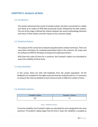 39 | P a g e
CHAPTER 5: Analysis of Data
5.1.Introduction
This section will present the results of sample analysis; the data is presented on a tables
and charts as an output of SPSS data processing results, followed by the data analysis.
The aim of this stage is defined the relation between the search methodology elements
and nature of that relation and their impact on the customer loyalty.
5.2.Statistical Analysis
The outputs of the survey were analyzed using descriptive analysis technique. There are
many basic techniques for analyzing quantitative data.In this research, the study used
the software of SPSS for Windows to analyze the exploratory factors.
SPSS Given the scales of items for a construct, the Cronbach’s alpha’s are calculated to
assess the reliability of those items.
5.3.Data Reliability
In this survey, there are total 120 feedbacks from the sample population. All the
feedbacks are complete for the eight constructs that this study focused on, it is necessary
to measure the internal reliability of each construct with its different number of items.
5.4.Reliability Statistics
Cronbach's Alpha Number of Items
.867 27
Table 1- Reliability Statistics
To test the reliability, the Cronbach’s alpha are calculated for items designed for the same
construct. If Cronbach’s alphas larger than 0.6 that is mean the reliability is accepted as
 