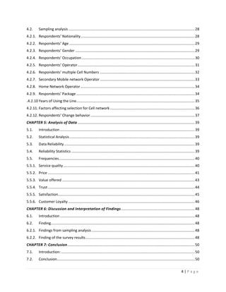 4 | P a g e
4.2. Sampling analysis............................................................................................................................28
4.2.1. Respondents’ Nationality................................................................................................................28
4.2.2. Respondents’ Age ...........................................................................................................................29
4.2.3. Respondents’ Gender .....................................................................................................................29
4.2.4. Respondents’ Occupation...............................................................................................................30
4.2.5. Respondents’ Operator...................................................................................................................31
4.2.6. Respondents’ multiple Cell Numbers .............................................................................................32
4.2.7. Secondary Mobile network Operator.............................................................................................33
4.2.8. Home Network Operator................................................................................................................34
4.2.9. Respondents’ Package ....................................................................................................................34
4.2.10. Years of Using the Line....................................................................................................................35
4.2.11. Factors affecting selection for Cell network ...................................................................................36
4.2.12. Respondents’ Change behavior ......................................................................................................37
CHAPTER 5: Analysis of Data...................................................................................................................39
5.1. Introduction ....................................................................................................................................39
5.2. Statistical Analysis...........................................................................................................................39
5.3. Data Reliability................................................................................................................................39
5.4. Reliability Statistics .........................................................................................................................39
5.5. Frequencies.....................................................................................................................................40
5.5.1. Service quality.................................................................................................................................40
5.5.2. Price ................................................................................................................................................41
5.5.3. Value offered ..................................................................................................................................43
5.5.4. Trust ................................................................................................................................................44
5.5.5. Satisfaction......................................................................................................................................45
5.5.6. Customer Loyalty ............................................................................................................................46
CHAPTER 6: Discussion and Interpretation of Findings ........................................................................48
6.1. Introduction ....................................................................................................................................48
6.2. Finding.............................................................................................................................................48
6.2.1. Findings from sampling analysis .....................................................................................................48
6.2.2. Finding of the survey results...........................................................................................................48
CHAPTER 7: Conclusion.............................................................................................................................50
7.1. Introduction: ...................................................................................................................................50
7.2. Conclusion.......................................................................................................................................50
 