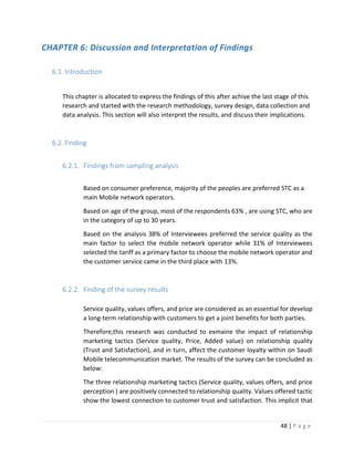 48 | P a g e
CHAPTER 6: Discussion and Interpretation of Findings
6.1. Introduction
This chapter is allocated to express the findings of this after achive the last stage of this
research and started with the research methodology, survey design, data collection and
data analysis. This section will also interpret the results, and discuss their implications.
6.2. Finding
6.2.1. Findings from sampling analysis
Based on consumer preference, majority of the peoples are preferred STC as a
main Mobile network operators.
Based on age of the group, most of the respondents 63% , are using STC, who are
in the category of up to 30 years.
Based on the analysis 38% of Interviewees preferred the service quality as the
main factor to select the mobile network operator while 31% of Interviewees
selected the tariff as a primary factor to choose the mobile network operator and
the customer service came in the third place with 13%.
6.2.2. Finding of the survey results
Service quality, values offers, and price are considered as an essential for develop
a long-term relationship with customers to get a joint benefits for both parties.
Therefore,this research was conducted to exmaine the impact of relationship
marketing tactics (Service quality, Price, Added value) on relationship quality
(Trust and Satisfaction), and in turn, affect the customer loyalty within on Saudi
Mobile telecommunication market. The results of the survey can be concluded as
below:
The three relationship marketing tactics (Service quality, values offers, and price
perception ) are positively connected to relationship quality. Values offered tactic
show the lowest connection to customer trust and satisfaction. This implicit that
 