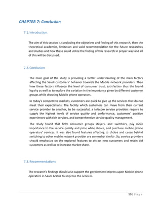 50 | P a g e
CHAPTER 7: Conclusion
7.1.Introduction:
The aim of this section is concluding the objectives and finding of this research, then the
theoretical academics, limitation and valid recommendation for the future researches
and studies and how these could utilize the finding of this research in proper way and all
of this will be discussed.
7.2.Conclusion
The main goal of the study is providing a better understanding of the main factors
affecting the Saudi customers’ behavior towards the Mobile network providers. Then
how these factors influence the level of consumer trust, satisfaction thus the brand
loyalty as well as to explore the variation in the importance given by different customer
groups while choosing Mobile phone operators.
In today's competitive markets, customers are quick to give up the services that do not
meet their expectations. The facility which customers can move from their current
service provider to another, to be successful, a telecom service providers require to
supply the highest levels of service quality and performance, customers’ positive
experiences with rich services, and comprehensive service quality management.
The study found that both consumer groups stayers, and switchers, pay more
importance to the service quality and price while choice, and purchase mobile phone
operators' services. It was also found features affecting to choice and cause behind
switching to other mobile network provider are somewhat similar. So, service providers
should emphasize on the explored features to attract new customers and retain old
customers as well as to increase market share.
7.3.Recommendations
The research's findings should also support the government impress upon Mobile phone
operators in Saudi Arabia to improve the services.
 