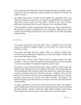 51 | P a g e
CITC must provide all the efforts to formulate and implement policies for Mobile services,
in particular, which are create value, relatively cheaper, the reliability of the service, and
uniform ‘call rates’.
The Mobile phone service providers should establish the appropriate factors that
influence the decisions of consumers. This research has identified the most important of
these factors (service quality and Price) which if utilized by the service providers
effectively could positively affect consumer response to their marketing strategies.
Understanding the customer and responding effectively to their needs is inevitable in this
day and age of increased competitiveness in the marketplace. Mobile phone service
providers should therefore prioritize and re-focus their efforts on the most value-adding
market initiatives.
7.4.Limitations
This research evaluated the tactics that affect customer satisfaction and trust that will
improve and maintain the loyalty, through the survey method. This research has some
limitations as follow;
This research still expect that more research efforts are needed to evaluate other
variables (corporate image; brand image) with the current study variables in Saudi mobile
phone market with larger samples.
The other issue is that this study’s finding cannot be compared directly with other
researches, as there is no previous studies that measuring all discussed factors combine
on consumers’ perception of mobile phone operators sectors at once.
Also, there is a lack of related literature that is making it difficult to draw comparisons
between factors affecting consumers’ perception in the telecom sectors were measured.
This study examined only a few factors taken from theories and research that influence
customers’ perception towards the mell phone operators. In additions, there are other
factors such as consumers learning, memory, demographic variables like users’ ethnicity,
education, income level and can look at the effects of gender, and lifestyle on the
behavior of buying and all these factores may influence consumers’ perception towards
service providers
The study is quantitative and could not evaluate the dilemma in-depth. The qualitative
studies needed to be carried out to examine the details pertaining to key factors affecting
the Saudi customers’ behavior towards the mobile network providers and how these
factors influence the level of consumer trust, satisfaction thus the brand loyalty.
 