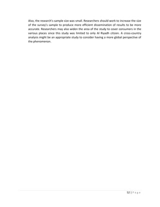 52 | P a g e
Also, the research’s sample size was small. Researchers should work to increase the size
of the survey’s sample to produce more efficient dissemination of results to be more
accurate. Researchers may also widen the area of the study to cover consumers in the
various places since this study was limited to only Al Riyadh citizen. A cross-country
analysis might be an appropriate study to consider having a more global perspective of
the phenomenon.
 