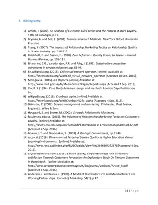53 | P a g e
8. Bibliography:
1) Amish, T. (2009). An Analysis of Customer-pull Factors and the Process of Store Loyalty.
13th ed. Paradigm, p.91.
2) Bryman, A. and Bell, E. (2003). Business Research Methods. New York:Oxford University
Press Inc.
3) Tseng, Y. (2007). The Impacts of Relationship Marketing Tactics on Relationship Quality
in Service Industry. pp. 310-315.
4) Reichheld, F. and Sasser, E. (1990). Zero Defections. Quality Comes to Service. Harvard
Business Review, pp. 105-111.
5) Bharatwaj, S.G., Varadarajan, P.R. and Fahy, J. (1993). Sustainable competitive
advantages in service industries, pp. 83-99.
6) En.wikipedia.org. (2016). Cell virtual network operator. [online] Available at:
https://en.wikipedia.org/wiki/Cell_virtual_network_operator [Accessed 28 Sep. 2016].
7) Mcit.gov.sa. (2016). ICT Reports. [online] Available at:
http://www.mcit.gov.sa/Ar/MediaCenter/Pages/Reports.aspx [Accessed 7 Sep. 2016].
8) Yin, R. K. (1994). Case Study Research: design and methods, London. Sage Publication
Inc.
9) wikipedia.org. (2016). Cronbach alpha. [online] Available at:
https://en.wikipedia.org/wiki/Cronbach%27s_alpha [Accessed 4 Sep. 2016].
10) Grönroos, C. (2007). Service management and marketing. Chichester, West Sussex,
England: J. Wiley & Sons.
11) Hougaard, S. and Bjerre, M. (2002). Strategic Relationship Marketing.
12) faculty.mu.edu.sa. (2016). The Influence of Relationship Marketing Tactics on Customer’s
Loyalty. [online] Available at:
http://faculty.mu.edu.sa/public/uploads/1360926400.1117relationship%20mark32.pdf
[Accessed 4 Sep. 2016].
13) Bowen, J. T. and Shoemaker, S. (2003). A Strategic Commitment, pp.31-46.
14) raco.cat. (2016). Dimensions of Perceived Service Quality in Higher Education Virtual
Learning Environments. [online] Available at:
http://www.raco.cat/index.php/RUSC/article/viewFile/284650/372878 [Accessed 4 Sep.
2016].
15) saycocorporativo.com. (2016). Service Quality, Corporate Image And Customer’s
satisfaction Towards Customers Perception: An Exploratory Study On Telecom Customers
In Bangladesh. [online] Available at:
http://www.saycocorporativo.com/saycoUK/BIJ/journal/Vol5No1/Article_6.pdf
[Accessed 4 Sep. 2016].
16) Anderson, J. and Narus, J. (1990). A Model of Distributor Firm and Manufacturer Firm
Working Partnerships. Journal of Marketing, 54(1), p.42.
 