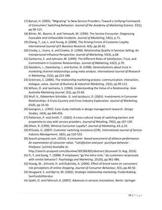 54 | P a g e
17) Bansal, H. (2005). "Migrating" to New Service Providers: Toward a Unifying Framework
of Consumers' Switching Behaviors. Journal of the Academy of Marketing Science, 33(1),
pp.96-115.
18) Bitner, M., Booms, B. and Tetreault, M. (1990). The Service Encounter: Diagnosing
Favorable and Unfavorable Incidents. Journal of Marketing, 54(1), p.71.
19) Cheng, T., Lai, L. and Yeung, A. (2008). The Driving Forces of Customer Loyalty.
International Journal of E-Business Research, 4(4), pp.26-42.
20) Crosby, L., Evans, K. and Cowles, D. (1990). Relationship Quality in Services Selling: An
Interpersonal Influence Perspective. Journal of Marketing, 54(3), p.68.
21) Garbarino, E. and Johnson, M. (1999). The Different Roles of Satisfaction, Trust, and
Commitment in Customer Relationships. Journal of Marketing, 63(2), p.70.
22) Geyskens, I., Steenkamp, J. and Kumar, N. (1998). Generalizations about trust in
marketing channel relationships using meta-analysis. International Journal of Research
in Marketing, 15(3), pp.223-248.
23) Grönroos, C. (2004). The relationship marketing process: communication, interaction,
dialogue, value. Journal of Business & Industrial Marketing, 19(2), pp.99-113.
24) Wilson, D. and Jantrania, S. (1994). Understanding the Value of a Relationship. Asia-
Australia Marketing Journal, 2(1), pp.55-66.
25) Wulf, K., Odekerken-Schröder, G. and Iacobucci, D. (2001). Investments in Consumer
Relationships: A Cross-Country and Cross-Industry Exploration. Journal of Marketing,
65(4), pp.33-50.
26) Svengren, L. (1993). Case study methods in design management research. Design
Studies, 14(4), pp.444-456.
27) Patterson, P. and Smith, T. (2003). A cross-cultural study of switching barriers and
propensity to stay with service providers. Journal of Retailing, 79(2), pp.107-120.
28) Oliver, R. (1999). Whence Consumer Loyalty?. Journal of Marketing, 63, p.33.
29) N'Goala, G. (2007). Customer switching resistance (CSR). International Journal of Service
Industry Management, 18(5), pp.510-533.
30) Search.proquest.com. (2016). A consumer -based assessment of alliance performance:
An examination of consumer value, *satisfaction and post -purchase behavior -
ProQuest. [online] Available at:
http://search.proquest.com/docview/305366305/abstract [Accessed 31 Aug. 2016].
31) Yi, Y. and Gong, T. (2008). If employees “go the extra mile,” do customers reciprocate
with similar behavior?. Psychology and Marketing, 25(10), pp.961-986.
32) Huang, W., Schrank, H. and Dubinsky, A. (2004). Effect of brand name on consumers'
risk perceptions of online shopping. Journal of Consumer Behaviour, 4(1), pp.40-50.
33) Hougaard, S. and Bjerre, M. (2002). Strategic relationship marketing. Frederiksberg:
Samfundslitteratur.
34) Spath, D. and Fähnrich, K. (2007). Advances in services innovations. Berlin: Springer.
 