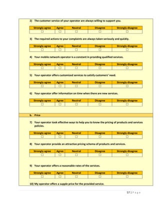 57 | P a g e
2) The customer service of your operator are always willing to support you.
Strongly agree Agree Neutral Disagree Strongly disagree
☐ ☐ ☐ ☐ ☐
3) The required actions to your complaints are always taken seriously and quickly.
Strongly agree Agree Neutral Disagree Strongly disagree
☐ ☐ ☐ ☐ ☐
4) Your mobile network operator is a constant in providing qualified services.
Strongly agree Agree Neutral Disagree Strongly disagree
☐ ☐ ☐ ☐ ☐
5) Your operator offers customized services to satisfy customers’ need.
Strongly agree Agree Neutral Disagree Strongly disagree
☐ ☐ ☐ ☐ ☐
6) Your operator offer information on time when there are new services.
Strongly agree Agree Neutral Disagree Strongly disagree
☐ ☐ ☐ ☐ ☐
b. Price
7) Your operator took effective ways to help you to know the pricing of products and services
policies.
Strongly agree Agree Neutral Disagree Strongly disagree
☐ ☐ ☐ ☐ ☐
8) Your operator provide an attractive pricing schema of products and services.
Strongly agree Agree Neutral Disagree Strongly disagree
☐ ☐ ☐ ☐ ☐
9) Your operator offers a reasonable rates of the services.
Strongly agree Agree Neutral Disagree Strongly disagree
☐ ☐ ☐ ☐ ☐
10) My operator offers a supple price for the provided service.
 